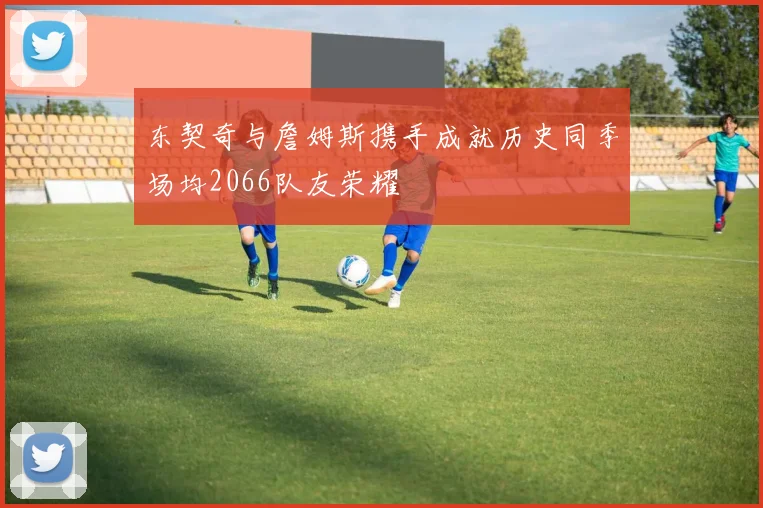 东契奇与詹姆斯携手成就历史同季场均2066队友荣耀