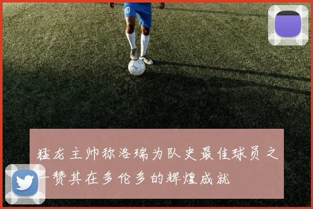 猛龙主帅称洛瑞为队史最佳球员之一赞其在多伦多的辉煌成就