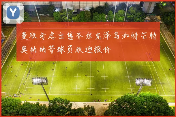 曼联考虑出售齐尔克泽乌加特芒特奥纳纳等球员欢迎报价