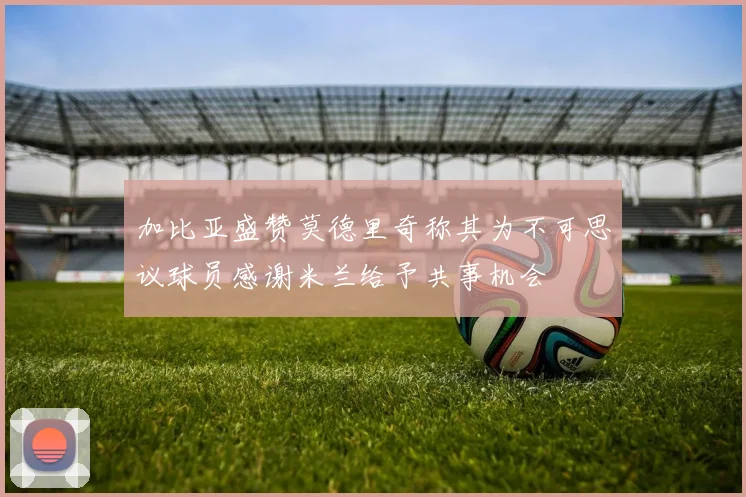加比亚盛赞莫德里奇称其为不可思议球员感谢米兰给予共事机会