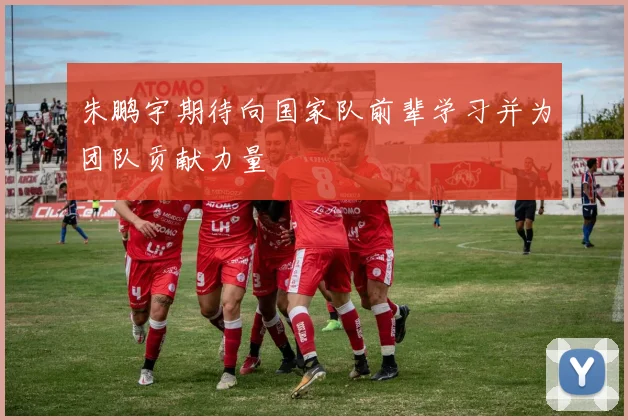 朱鹏宇期待向国家队前辈学习并为团队贡献力量
