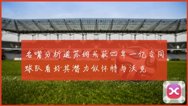 名嘴分析道苏姆或获四年一亿合同球队看好其潜力似怀特与沃克
