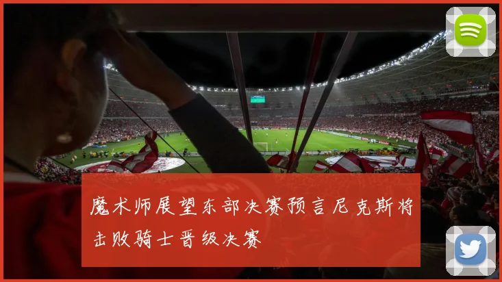 魔术师展望东部决赛预言尼克斯将击败骑士晋级决赛