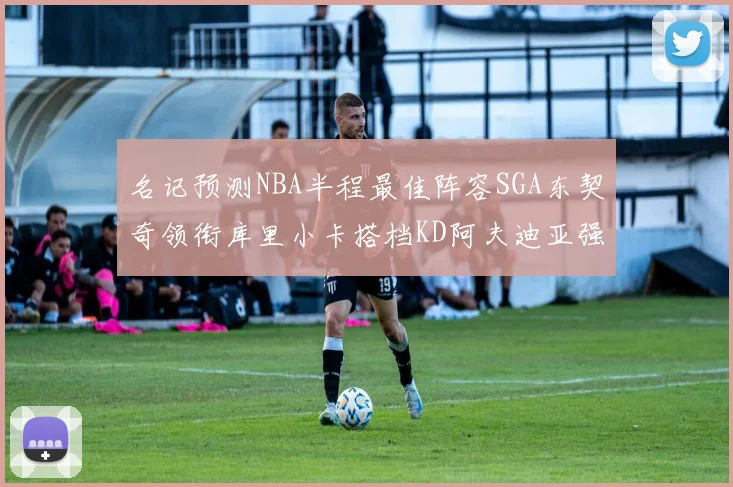名记预测NBA半程最佳阵容SGA东契奇领衔库里小卡搭档KD阿夫迪亚强势入选