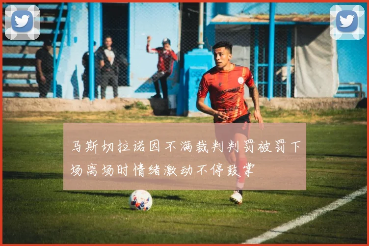 马斯切拉诺因不满裁判判罚被罚下场离场时情绪激动不停鼓掌