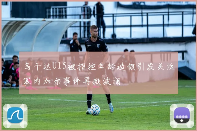 乌干达U15被指控年龄造假引发关注塞内加尔事件再掀波澜