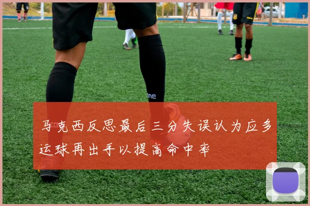 马克西反思最后三分失误认为应多运球再出手以提高命中率