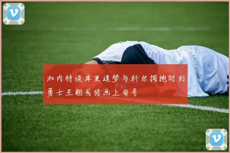 加内特谈库里追梦与科尔拥抱时刻勇士王朝或将画上句号