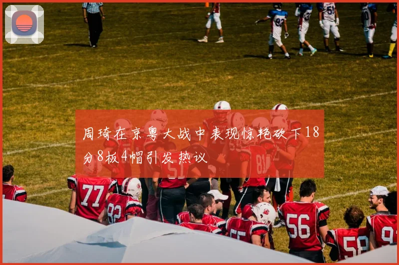 周琦在京粤大战中表现惊艳砍下18分8板4帽引发热议