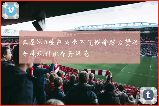 武圣SGA被包夹毫不气馁输球后赞对手展现科比乔丹风范