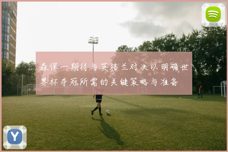 森保一期待与英格兰对决以明确世界杯夺冠所需的关键策略与准备