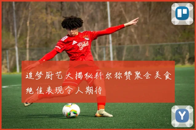 追梦厨艺大揭秘科尔称赞聚会美食绝佳表现令人期待