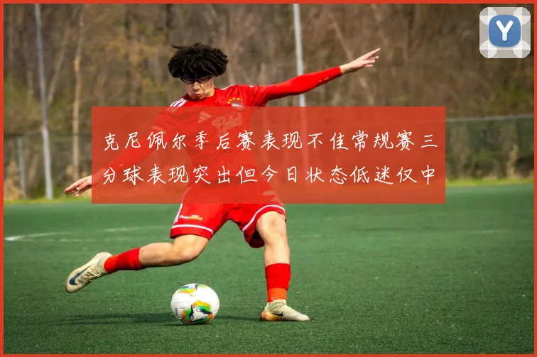 克尼佩尔季后赛表现不佳常规赛三分球表现突出但今日状态低迷仅中两球