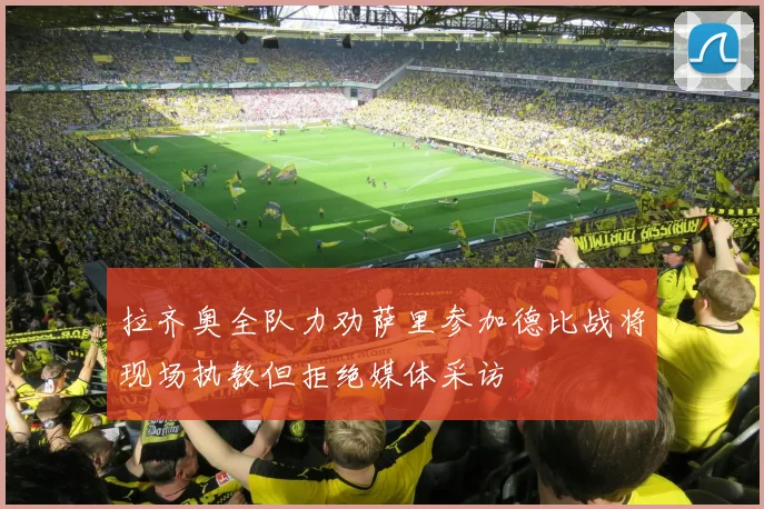 拉齐奥全队力劝萨里参加德比战将现场执教但拒绝媒体采访
