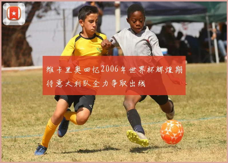 维卡里奥回忆2006年世界杯辉煌期待意大利队全力争取出线