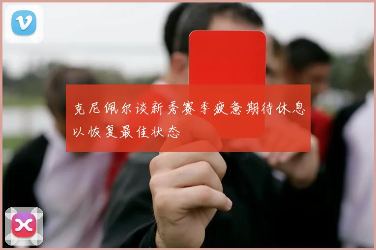克尼佩尔谈新秀赛季疲惫期待休息以恢复最佳状态
