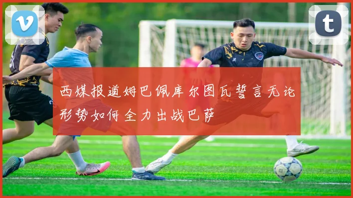 西媒报道姆巴佩库尔图瓦誓言无论形势如何全力出战巴萨