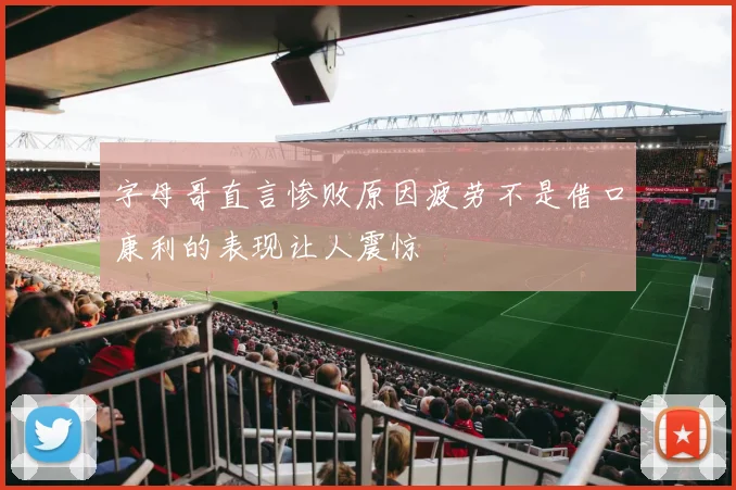 字母哥直言惨败原因疲劳不是借口康利的表现让人震惊