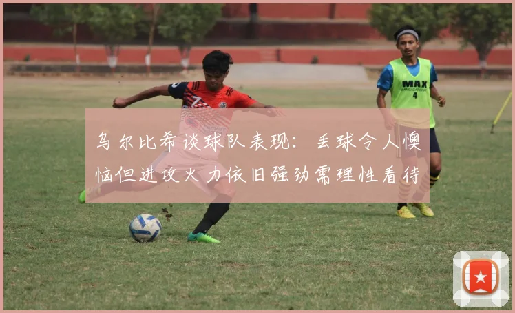 乌尔比希谈球队表现：丢球令人懊恼但进攻火力依旧强劲需理性看待