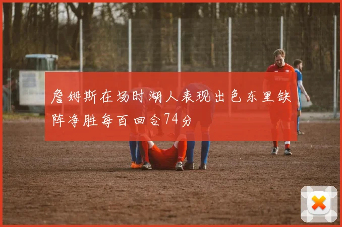 詹姆斯在场时湖人表现出色东里缺阵净胜每百回合74分