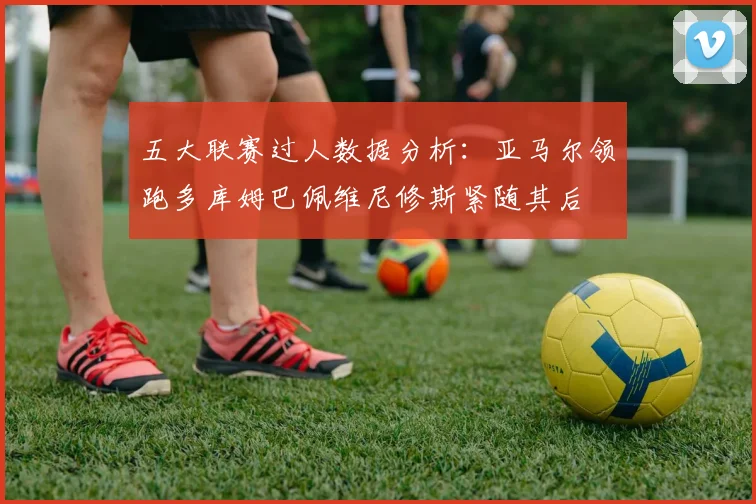 五大联赛过人数据分析：亚马尔领跑多库姆巴佩维尼修斯紧随其后