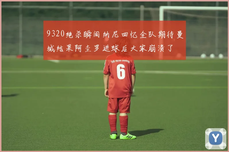 9320绝杀瞬间纳尼回忆全队期待曼城结果阿圭罗进球后大家崩溃了