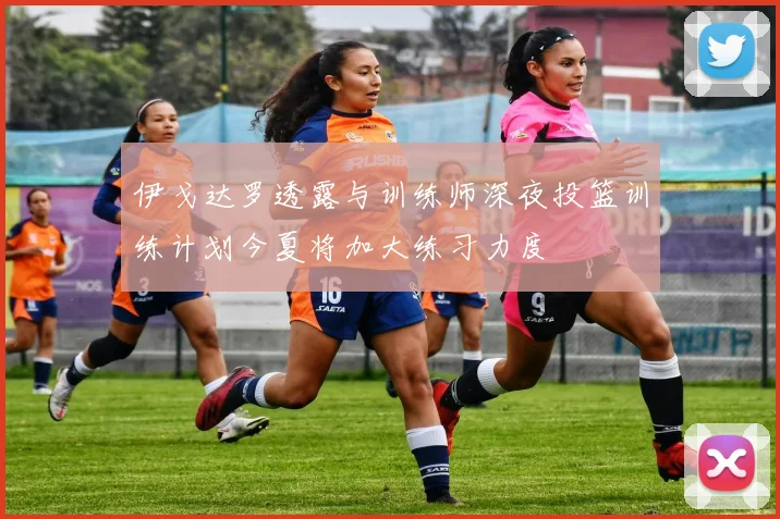 伊戈达罗透露与训练师深夜投篮训练计划今夏将加大练习力度